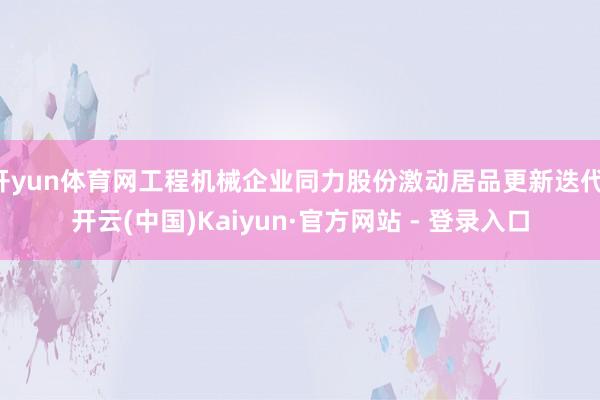 开yun体育网工程机械企业同力股份激动居品更新迭代-开云(中国)Kaiyun·官方网站 - 登录入口