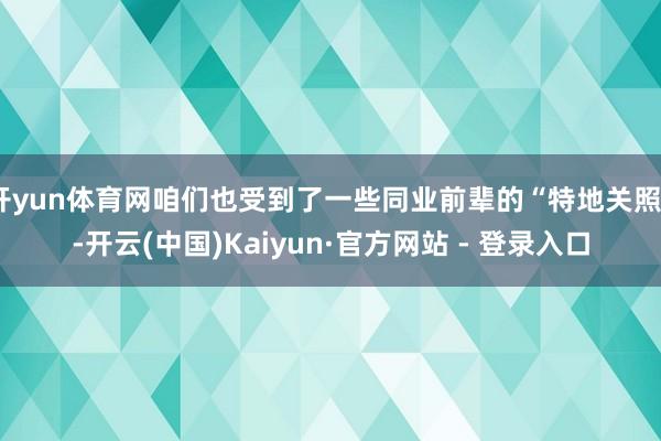 开yun体育网咱们也受到了一些同业前辈的“特地关照”-开云(中国)Kaiyun·官方网站 - 登录入口