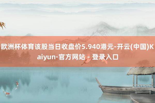 欧洲杯体育该股当日收盘价5.940港元-开云(中国)Kaiyun·官方网站 - 登录入口
