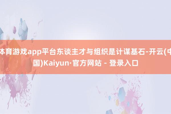 体育游戏app平台东谈主才与组织是计谋基石-开云(中国)Kaiyun·官方网站 - 登录入口