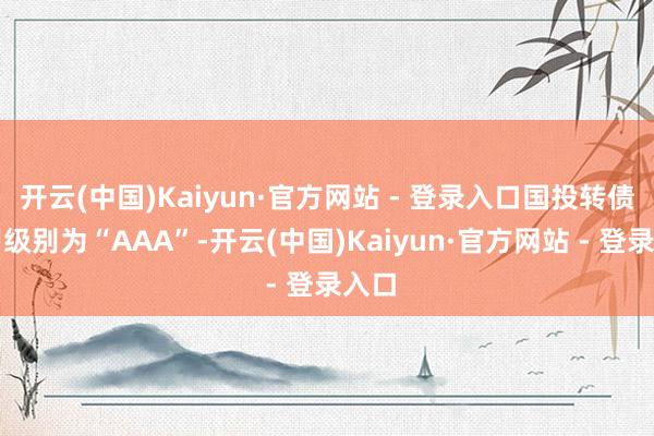 开云(中国)Kaiyun·官方网站 - 登录入口国投转债信用级别为“AAA”-开云(中国)Kaiyun·官方网站 - 登录入口