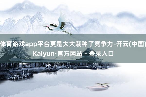 体育游戏app平台更是大大栽种了竞争力-开云(中国)Kaiyun·官方网站 - 登录入口