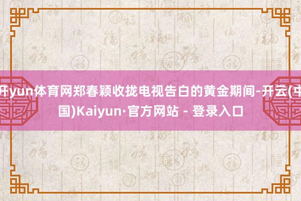 开yun体育网郑春颖收拢电视告白的黄金期间-开云(中国)Kaiyun·官方网站 - 登录入口