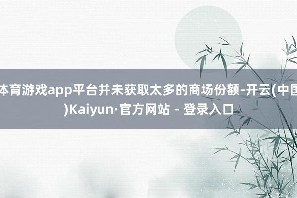 体育游戏app平台并未获取太多的商场份额-开云(中国)Kaiyun·官方网站 - 登录入口