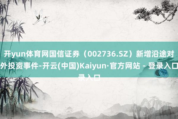 开yun体育网国信证券（002736.SZ）新增沿途对外投资事件-开云(中国)Kaiyun·官方网站 - 登录入口
