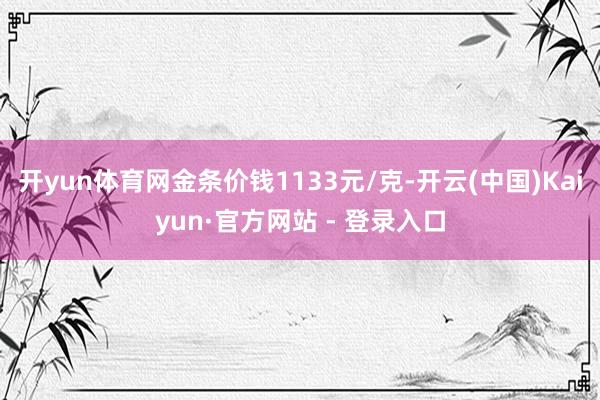 开yun体育网金条价钱1133元/克-开云(中国)Kaiyun·官方网站 - 登录入口