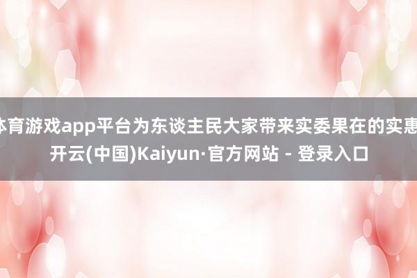 体育游戏app平台为东谈主民大家带来实委果在的实惠-开云(中国)Kaiyun·官方网站 - 登录入口