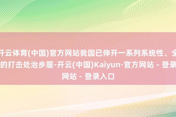 开云体育(中国)官方网站我国已伸开一系列系统性、全链条的打击处治步履-开云(中国)Kaiyun·官方网站 - 登录入口