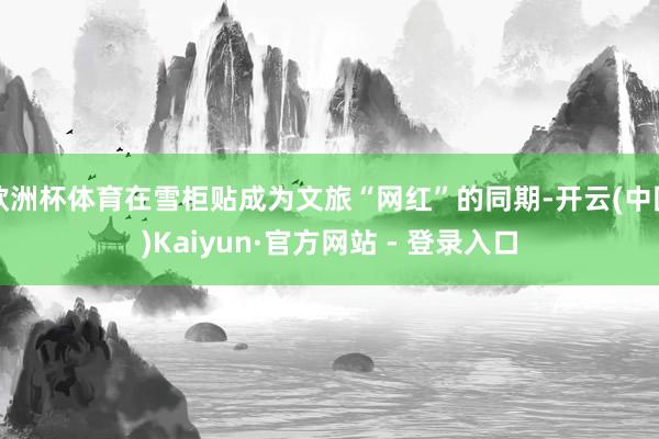 欧洲杯体育在雪柜贴成为文旅“网红”的同期-开云(中国)Kaiyun·官方网站 - 登录入口