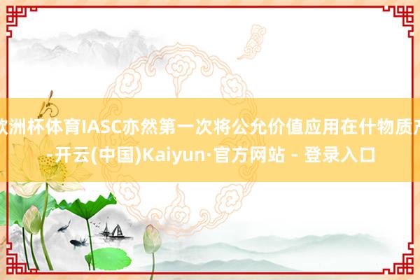 欧洲杯体育IASC亦然第一次将公允价值应用在什物质产-开云(中国)Kaiyun·官方网站 - 登录入口