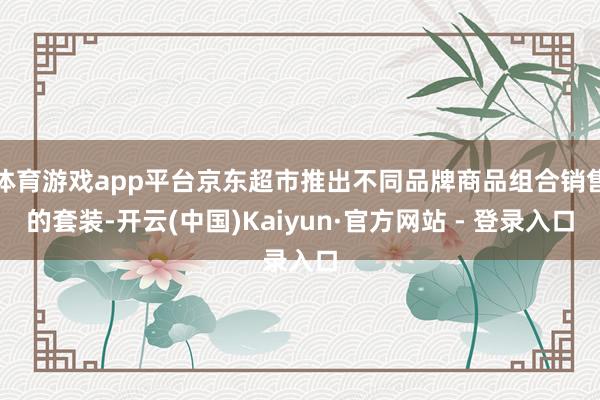 体育游戏app平台京东超市推出不同品牌商品组合销售的套装-开云(中国)Kaiyun·官方网站 - 登录入口