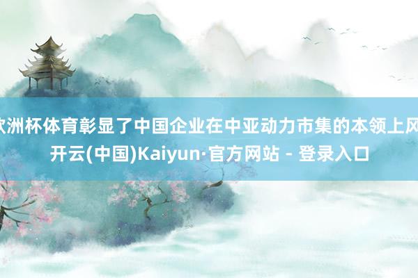 欧洲杯体育彰显了中国企业在中亚动力市集的本领上风-开云(中国)Kaiyun·官方网站 - 登录入口