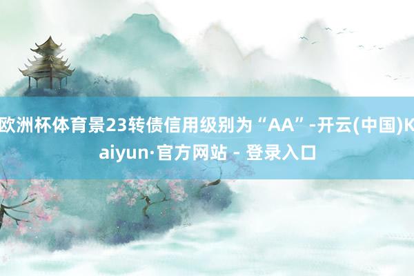 欧洲杯体育景23转债信用级别为“AA”-开云(中国)Kaiyun·官方网站 - 登录入口