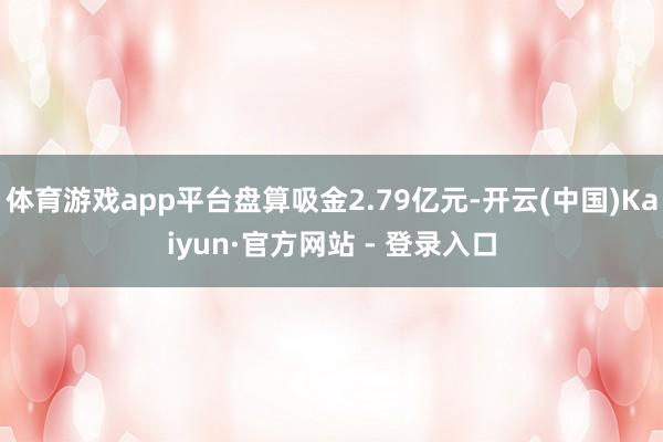 体育游戏app平台盘算吸金2.79亿元-开云(中国)Kaiyun·官方网站 - 登录入口