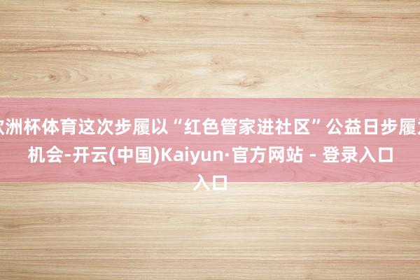 欧洲杯体育这次步履以“红色管家进社区”公益日步履为机会-开云(中国)Kaiyun·官方网站 - 登录入口