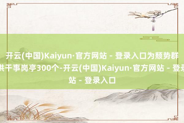 开云(中国)Kaiyun·官方网站 - 登录入口为颓势群体提供干事岗亭300个-开云(中国)Kaiyun·官方网站 - 登录入口