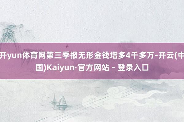 开yun体育网第三季报无形金钱增多4千多万-开云(中国)Kaiyun·官方网站 - 登录入口