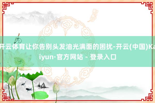 开云体育让你告别头发油光满面的困扰-开云(中国)Kaiyun·官方网站 - 登录入口