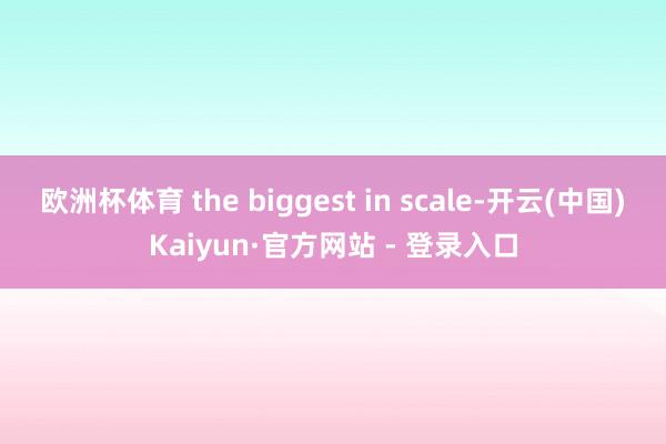 欧洲杯体育 the biggest in scale-开云(中国)Kaiyun·官方网站 - 登录入口