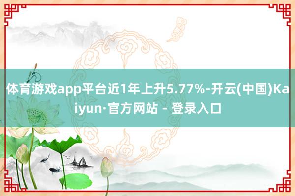 体育游戏app平台近1年上升5.77%-开云(中国)Kaiyun·官方网站 - 登录入口