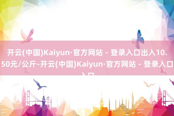 开云(中国)Kaiyun·官方网站 - 登录入口出入10.50元/公斤-开云(中国)Kaiyun·官方网站 - 登录入口