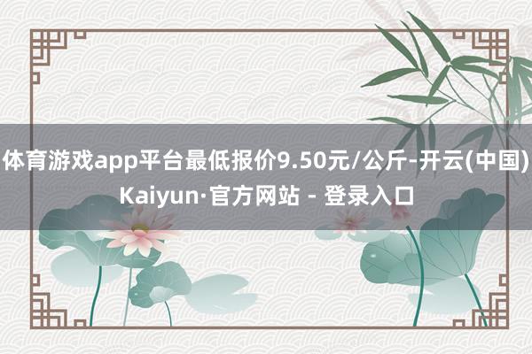 体育游戏app平台最低报价9.50元/公斤-开云(中国)Kaiyun·官方网站 - 登录入口