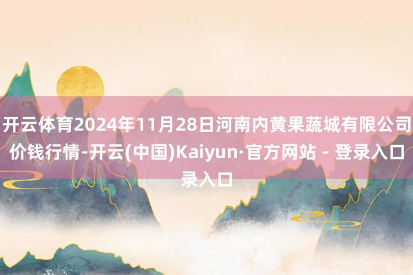 开云体育2024年11月28日河南内黄果蔬城有限公司价钱行情-开云(中国)Kaiyun·官方网站 - 登录入口