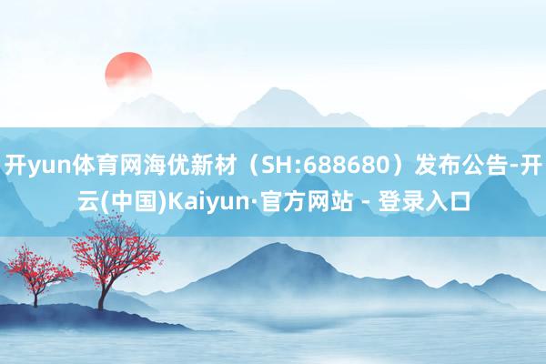 开yun体育网海优新材（SH:688680）发布公告-开云(中国)Kaiyun·官方网站 - 登录入口