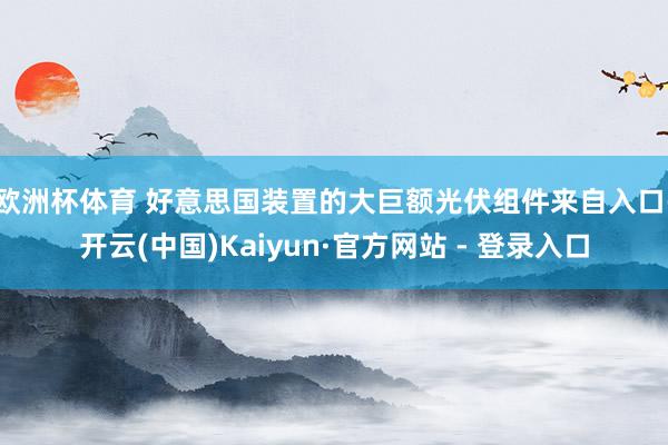 欧洲杯体育 　　好意思国装置的大巨额光伏组件来自入口-开云(中国)Kaiyun·官方网站 - 登录入口