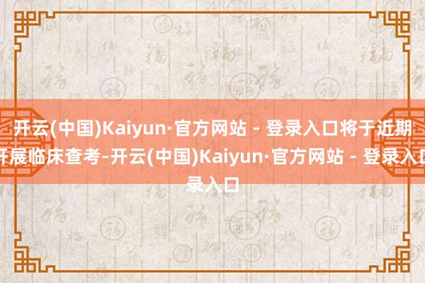 开云(中国)Kaiyun·官方网站 - 登录入口将于近期开展临床查考-开云(中国)Kaiyun·官方网站 - 登录入口