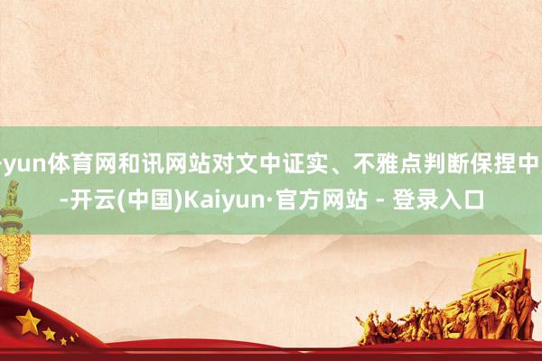 开yun体育网和讯网站对文中证实、不雅点判断保捏中立-开云(中国)Kaiyun·官方网站 - 登录入口