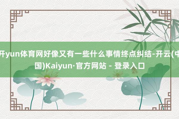 开yun体育网好像又有一些什么事情终点纠结-开云(中国)Kaiyun·官方网站 - 登录入口