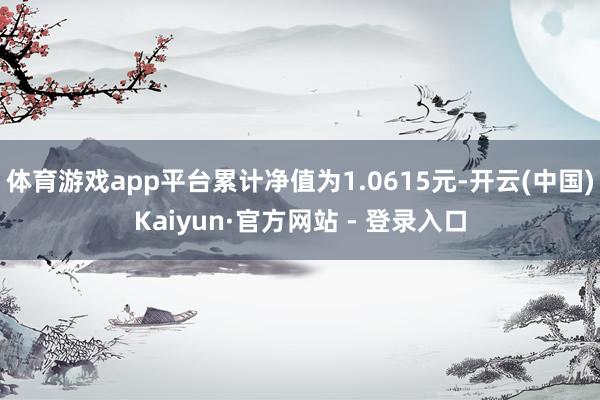 体育游戏app平台累计净值为1.0615元-开云(中国)Kaiyun·官方网站 - 登录入口
