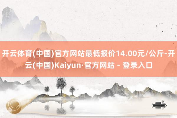 开云体育(中国)官方网站最低报价14.00元/公斤-开云(中国)Kaiyun·官方网站 - 登录入口