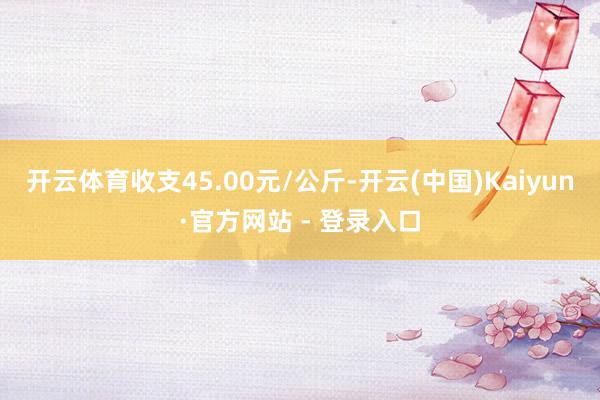 开云体育收支45.00元/公斤-开云(中国)Kaiyun·官方网站 - 登录入口