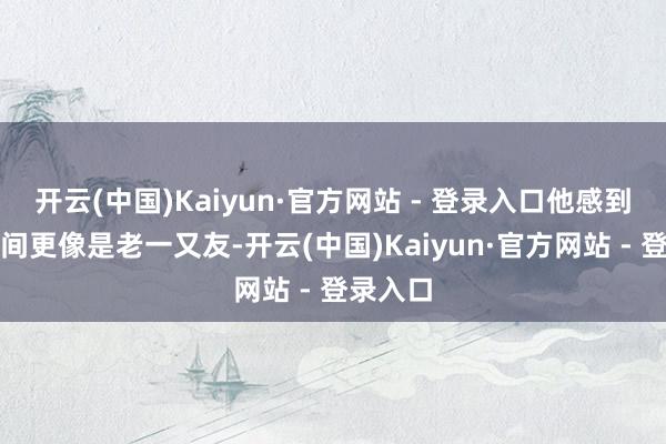 开云(中国)Kaiyun·官方网站 - 登录入口他感到相互之间更像是老一又友-开云(中国)Kaiyun·官方网站 - 登录入口