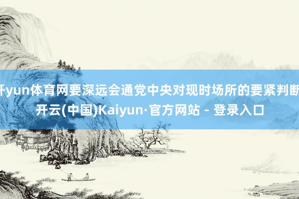 开yun体育网要深远会通党中央对现时场所的要紧判断-开云(中国)Kaiyun·官方网站 - 登录入口