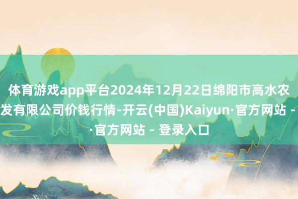 体育游戏app平台2024年12月22日绵阳市高水农副居品批发有限公司价钱行情-开云(中国)Kaiyun·官方网站 - 登录入口