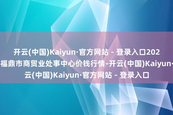 开云(中国)Kaiyun·官方网站 - 登录入口2024年12月22日福建省福鼎市商贸业处事中心价钱行情-开云(中国)Kaiyun·官方网站 - 登录入口