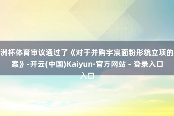 欧洲杯体育审议通过了《对于并购宇宸面粉形貌立项的议案》-开云(中国)Kaiyun·官方网站 - 登录入口
