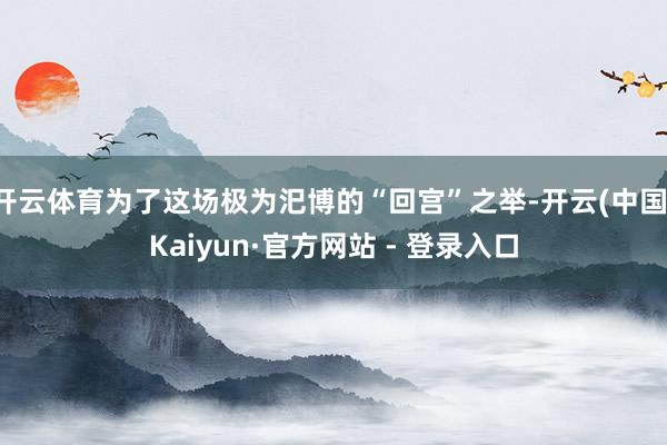 开云体育为了这场极为汜博的“回宫”之举-开云(中国)Kaiyun·官方网站 - 登录入口