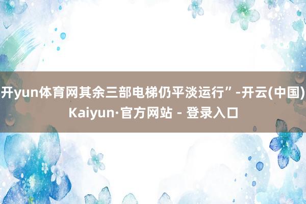 开yun体育网其余三部电梯仍平淡运行”-开云(中国)Kaiyun·官方网站 - 登录入口
