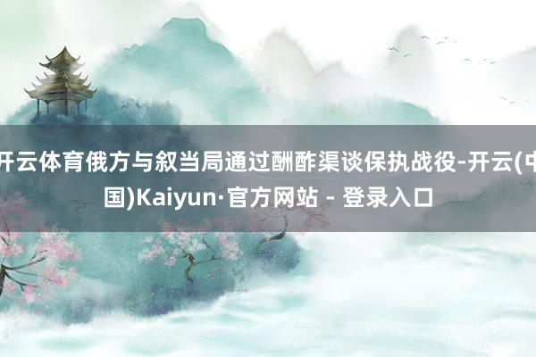 开云体育俄方与叙当局通过酬酢渠谈保执战役-开云(中国)Kaiyun·官方网站 - 登录入口