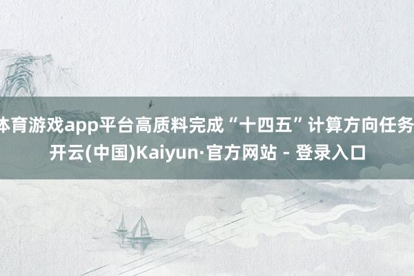 体育游戏app平台高质料完成“十四五”计算方向任务-开云(中国)Kaiyun·官方网站 - 登录入口