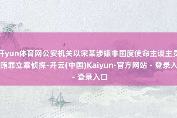 开yun体育网公安机关以宋某涉嫌非国度使命主谈主员纳贿罪立案侦探-开云(中国)Kaiyun·官方网站 - 登录入口