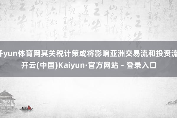 开yun体育网其关税计策或将影响亚洲交易流和投资流-开云(中国)Kaiyun·官方网站 - 登录入口