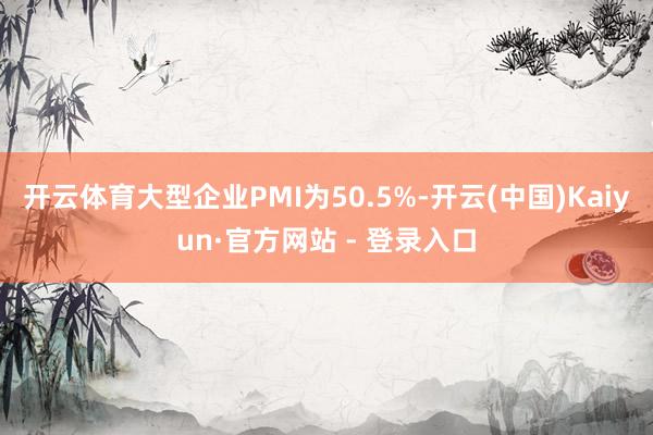 开云体育大型企业PMI为50.5%-开云(中国)Kaiyun·官方网站 - 登录入口