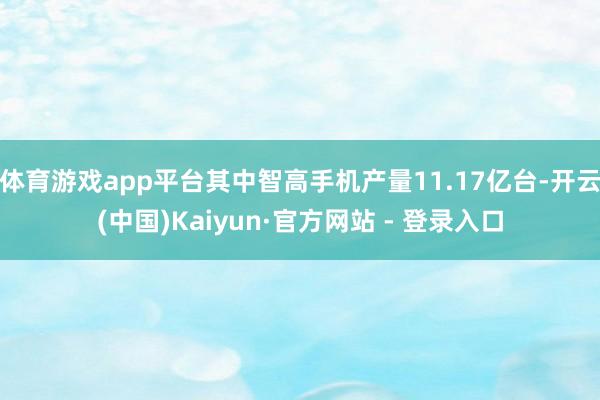 体育游戏app平台其中智高手机产量11.17亿台-开云(中国)Kaiyun·官方网站 - 登录入口