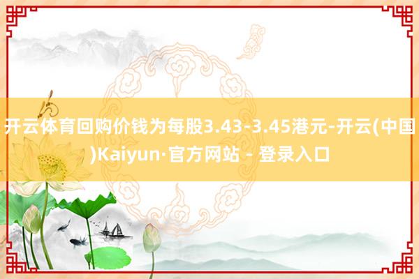 开云体育回购价钱为每股3.43-3.45港元-开云(中国)Kaiyun·官方网站 - 登录入口