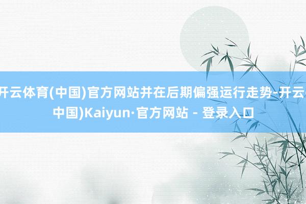开云体育(中国)官方网站并在后期偏强运行走势-开云(中国)Kaiyun·官方网站 - 登录入口